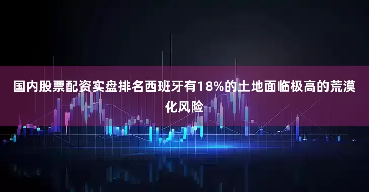国内股票配资实盘排名西班牙有18%的土地面临极高的荒漠化风险