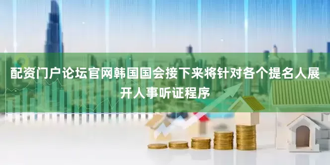 配资门户论坛官网韩国国会接下来将针对各个提名人展开人事听证程序