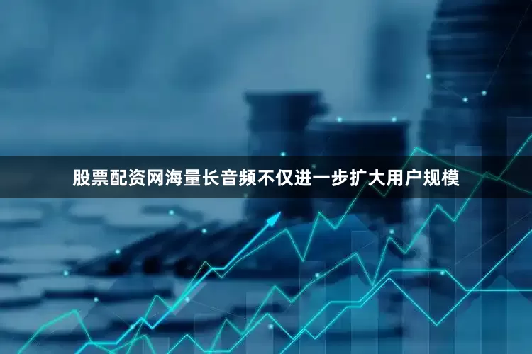 股票配资网海量长音频不仅进一步扩大用户规模