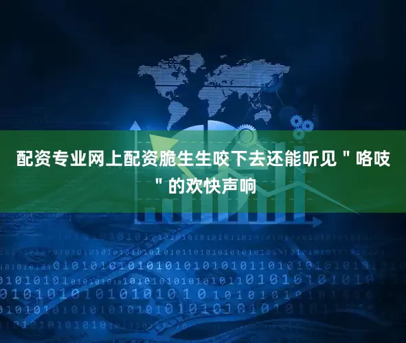 配资专业网上配资脆生生咬下去还能听见＂咯吱＂的欢快声响