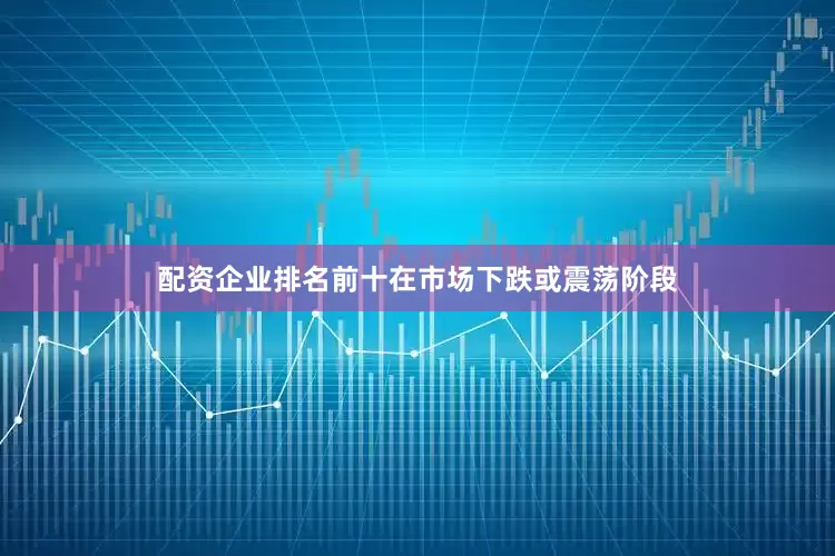 配资企业排名前十在市场下跌或震荡阶段