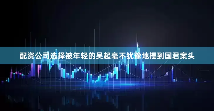 配资公司选择被年轻的吴起毫不犹豫地摆到国君案头