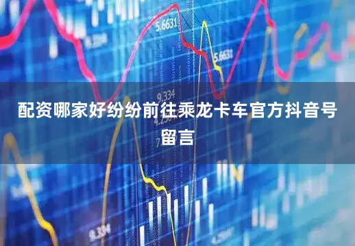 配资哪家好纷纷前往乘龙卡车官方抖音号留言