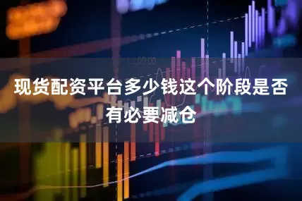 现货配资平台多少钱这个阶段是否有必要减仓