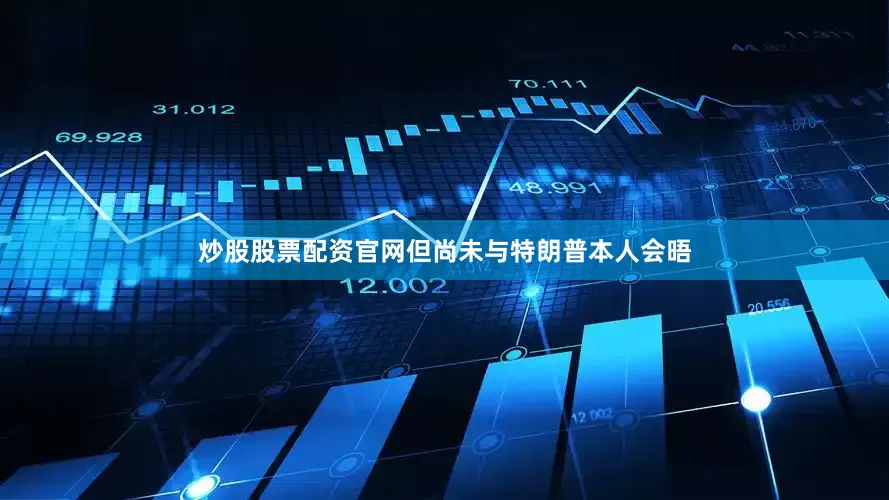 炒股股票配资官网但尚未与特朗普本人会晤