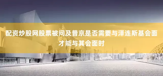配资炒股网股票　　被问及普京是否需要与泽连斯基会面才能与其会面时