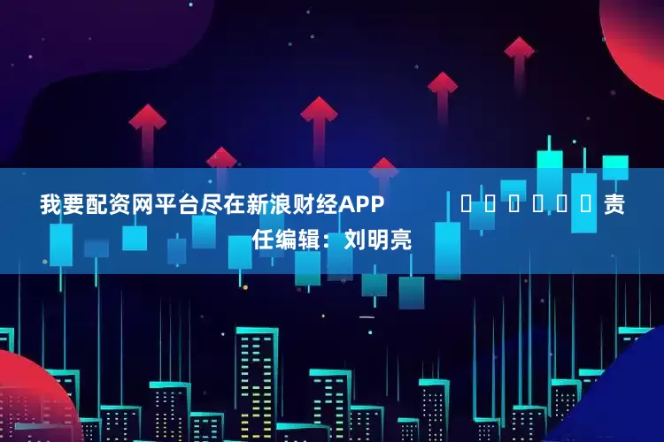 我要配资网平台尽在新浪财经APP            						责任编辑：刘明亮